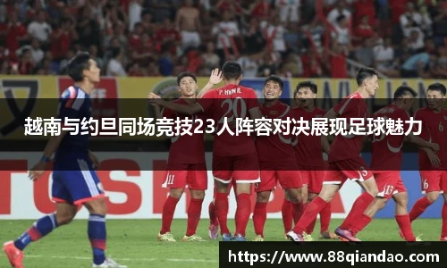 越南与约旦同场竞技23人阵容对决展现足球魅力
